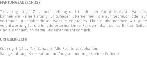 Haftungsausschuss Trotz sorgfältiger Zusammenstellung und inhaltlicher Kontrolle dieser Website, können wir keine Haftung für Schäden übernehmen, die auf Gebrauch oder auf Vertrauen in Inhalte dieser Website entstehen. Ebenso übernehmen wir keine Verantwortung für die Inhalte externer Links. Für den Inhalt der verlinkten Seiten sind ausschließlich deren Betreiber verantwortlich. Urheberrecht Copyright (c) by Taxi Schwarz. Alle Rechte vorbehalten. Webgestaltung, Konzeption und Programmierung: Lavinio Polidori