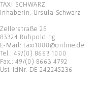 TAXI SCHWARZ Inhaberin: Ursula Schwarz Zellerstraße 28 83324 Ruhpolding E-Mail: taxi1000@online.de Tel.: 49/(0) 8663 1000 Fax.: 49/(0) 8663 4792 Ust-IdNr. DE 242245236 